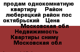 продам однокомнатную квартиру  › Район ­ люберецкий район пос октябрьский › Цена ­ 3 050 000 - Московская обл. Недвижимость » Квартиры сниму   . Московская обл.